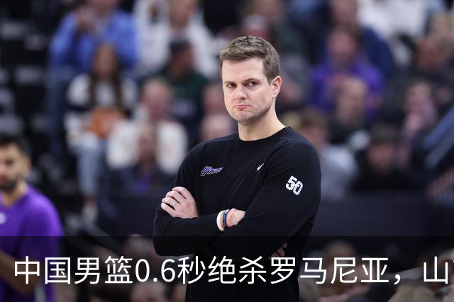 中国男篮0.6秒绝杀罗马尼亚，山东小将再立新功，新赛季必进一队